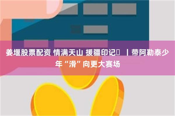 姜堰股票配资 情满天山 援疆印记⑰丨带阿勒泰少年“滑”向更大赛场