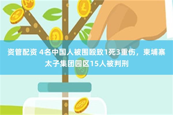 资管配资 4名中国人被围殴致1死3重伤，柬埔寨太子集团园区15人被判刑