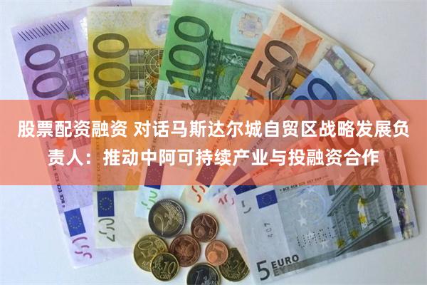 股票配资融资 对话马斯达尔城自贸区战略发展负责人：推动中阿可持续产业与投融资合作