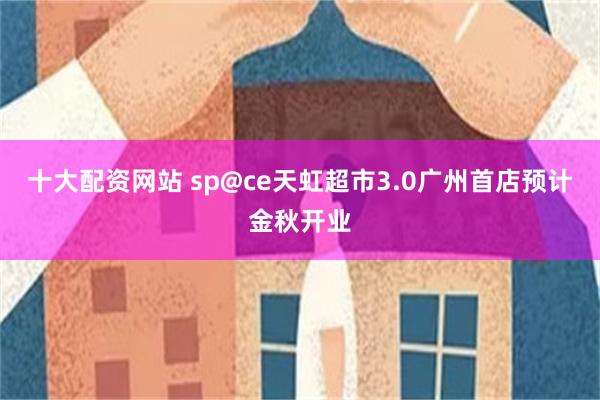十大配资网站 sp@ce天虹超市3.0广州首店预计金秋开业