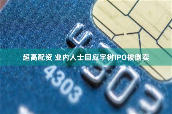超高配资 业内人士回应宇树IPO被倒卖