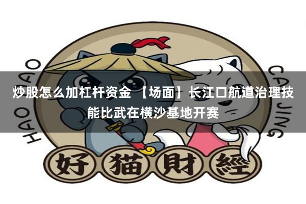 炒股怎么加杠杆资金 【场面】长江口航道治理技能比武在横沙基地开赛