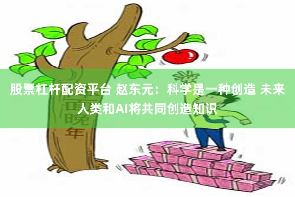 股票杠杆配资平台 赵东元：科学是一种创造 未来人类和AI将共同创造知识