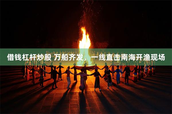 借钱杠杆炒股 万船齐发，一线直击南海开渔现场