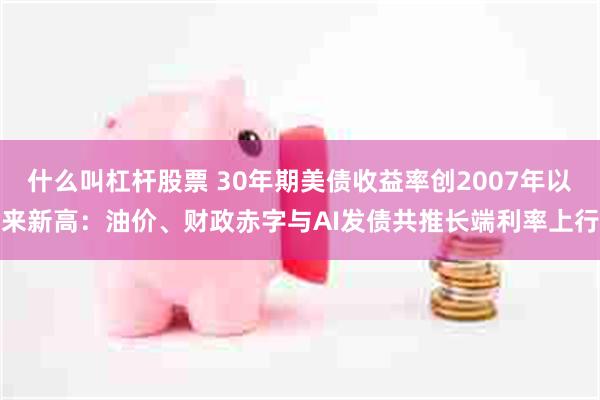 什么叫杠杆股票 30年期美债收益率创2007年以来新高：油价、财政赤字与AI发债共推长端利率上行