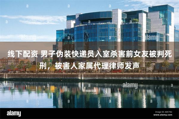 线下配资 男子伪装快递员入室杀害前女友被判死刑，被害人家属代理律师发声