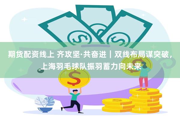 期货配资线上 齐攻坚·共奋进|双线布局谋突破, 上海羽毛球队振羽蓄力向未来