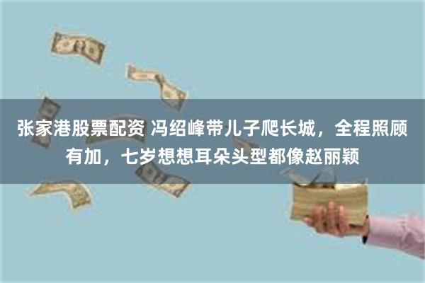 张家港股票配资 冯绍峰带儿子爬长城,全程照顾有加,七岁想想耳朵头型都像赵丽颖
