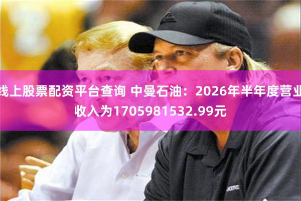 线上股票配资平台查询 中曼石油：2026年半年度营业收入为1705981532.99元