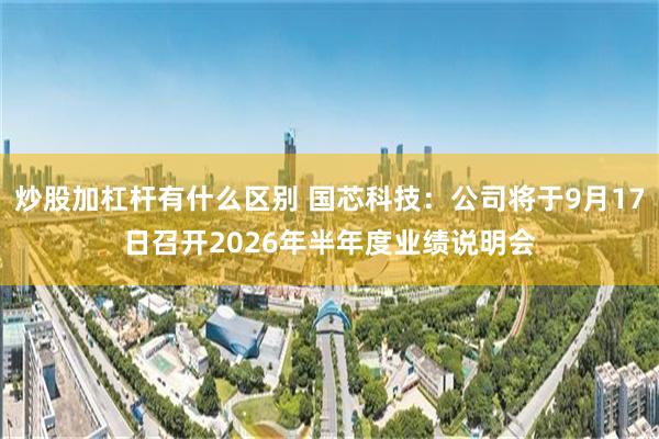 炒股加杠杆有什么区别 国芯科技：公司将于9月17日召开2026年半年度业绩说明会
