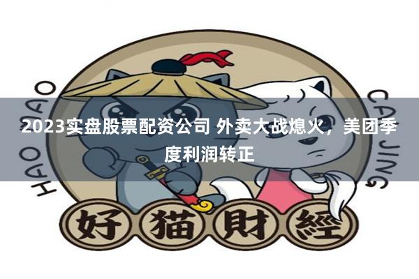 2023实盘股票配资公司 外卖大战熄火，美团季度利润转正