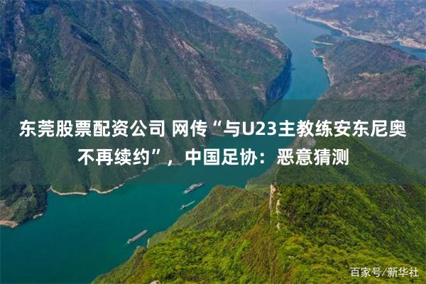 东莞股票配资公司 网传“与U23主教练安东尼奥不再续约”，中国足协：恶意猜测