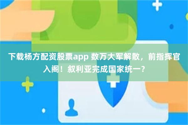 下载杨方配资股票app 数万大军解散，前指挥官入阁！叙利亚完成国家统一？