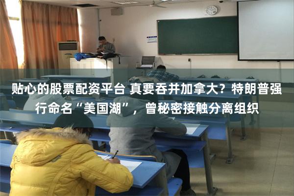 贴心的股票配资平台 真要吞并加拿大？特朗普强行命名“美国湖”，曾秘密接触分离组织