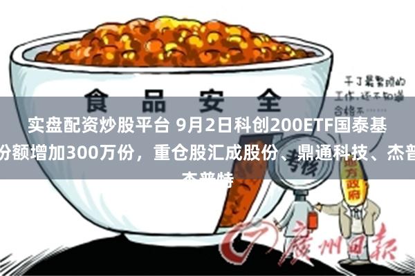 实盘配资炒股平台 9月2日科创200ETF国泰基金份额增加300万份，重仓股汇成股份、鼎通科技、杰普特
