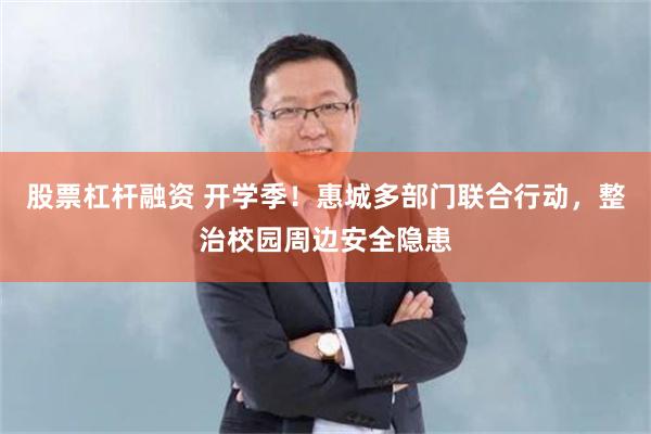 股票杠杆融资 开学季！惠城多部门联合行动，整治校园周边安全隐患