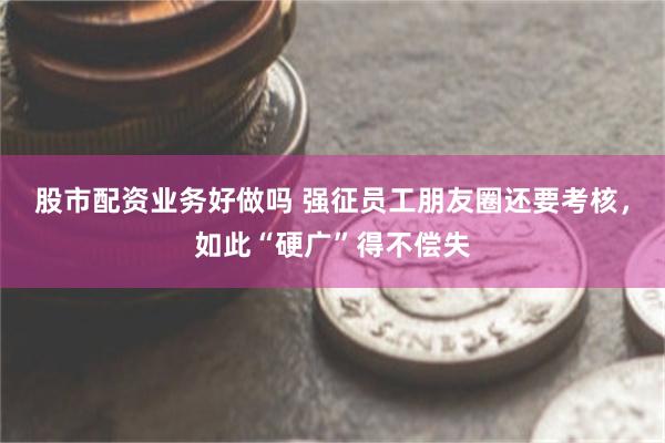 股市配资业务好做吗 强征员工朋友圈还要考核，如此“硬广”得不偿失