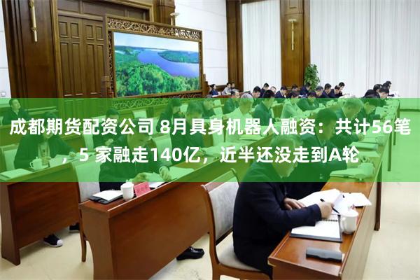 成都期货配资公司 8月具身机器人融资：共计56笔，5 家融走140亿，近半还没走到A轮