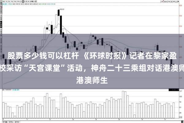 股票多少钱可以杠杆 《环球时报》记者在黎家盈母校采访“天宫课堂”活动，神舟二十三乘组对话港澳师生