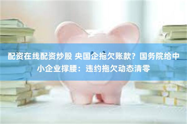 配资在线配资炒股 央国企拖欠账款？国务院给中小企业撑腰：违约拖欠动态清零