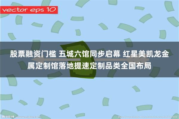 股票融资门槛 五城六馆同步启幕 红星美凯龙金属定制馆落地提速定制品类全国布局