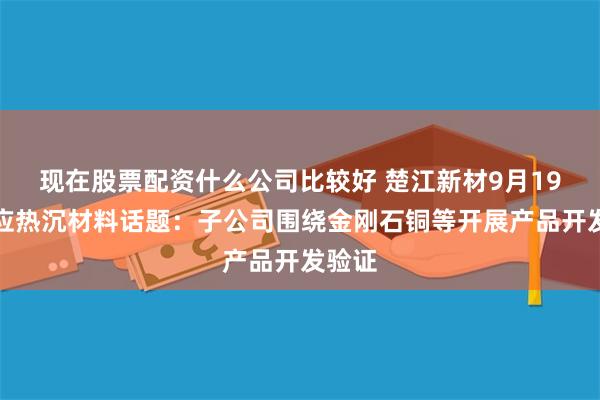 现在股票配资什么公司比较好 楚江新材9月19日回应热沉材料话题：子公司围绕金刚石铜等开展产品开发验证