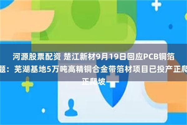 河源股票配资 楚江新材9月19日回应PCB铜箔话题：芜湖基地5万吨高精铜合金带箔材项目已投产正爬坡