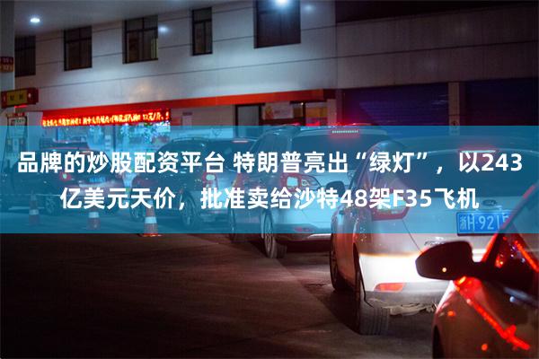 品牌的炒股配资平台 特朗普亮出“绿灯”，以243亿美元天价，批准卖给沙特48架F35飞机