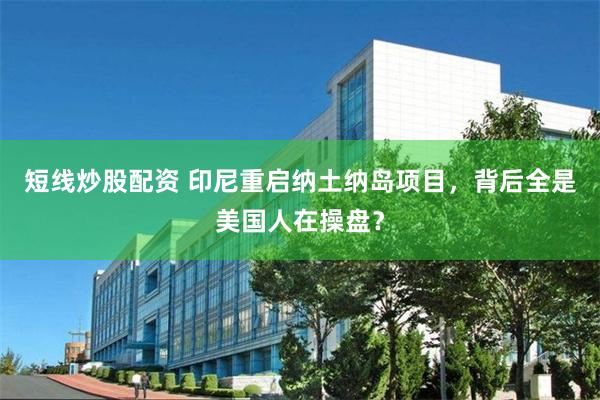 短线炒股配资 印尼重启纳土纳岛项目，背后全是美国人在操盘？