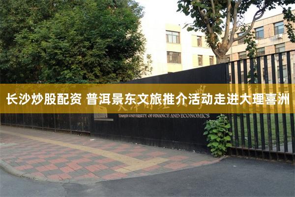 长沙炒股配资 普洱景东文旅推介活动走进大理喜洲