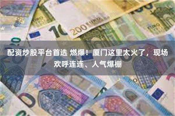 配资炒股平台首选 燃爆！厦门这里太火了，现场欢呼连连、人气爆棚