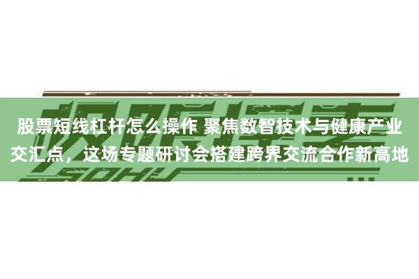 股票短线杠杆怎么操作 聚焦数智技术与健康产业交汇点，这场专题研讨会搭建跨界交流合作新高地