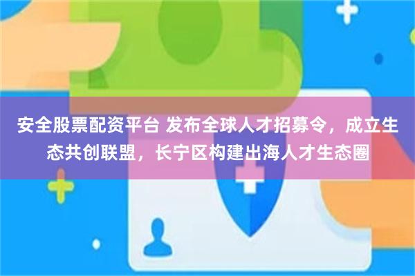 安全股票配资平台 发布全球人才招募令，成立生态共创联盟，长宁区构建出海人才生态圈