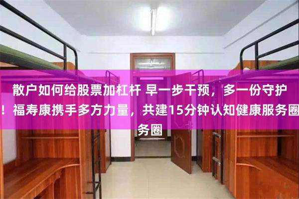 散户如何给股票加杠杆 早一步干预，多一份守护！福寿康携手多方力量，共建15分钟认知健康服务圈