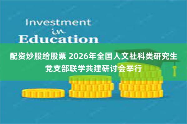 配资炒股给股票 2026年全国人文社科类研究生党支部联学共建研讨会举行