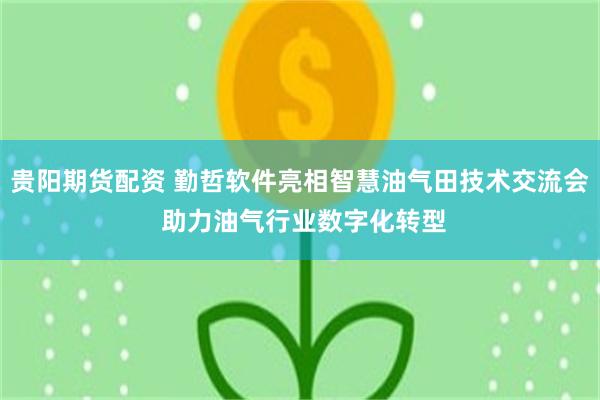 贵阳期货配资 勤哲软件亮相智慧油气田技术交流会 助力油气行业数字化转型