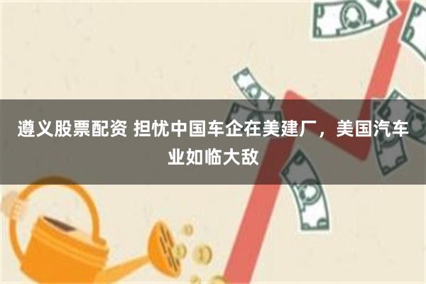 遵义股票配资 担忧中国车企在美建厂，美国汽车业如临大敌