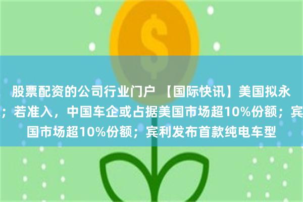 股票配资的公司行业门户 【国际快讯】美国拟永久禁止中国车辆入境;若准入,中国车企或占据美国市场超10%份额;宾利发布首款纯电车型