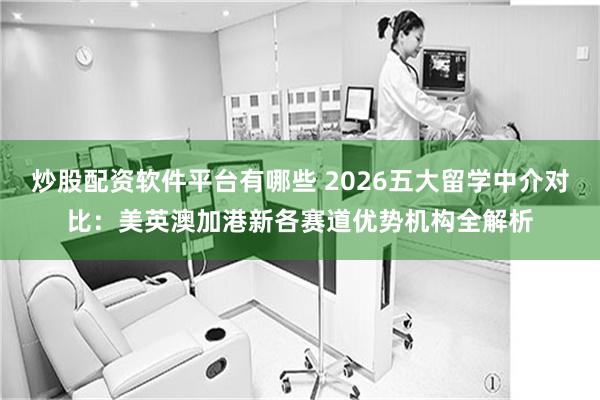 炒股配资软件平台有哪些 2026五大留学中介对比：美英澳加港新各赛道优势机构全解析