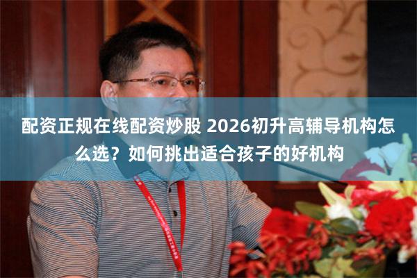 配资正规在线配资炒股 2026初升高辅导机构怎么选?如何挑出适合孩子的好机构