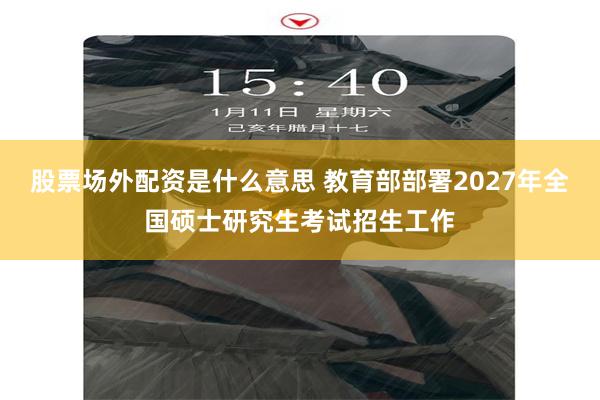 股票场外配资是什么意思 教育部部署2027年全国硕士研究生考试招生工作