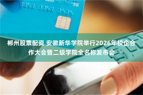 郴州股票配资 安徽新华学院举行2026年校企合作大会暨二级学院全名称发布会