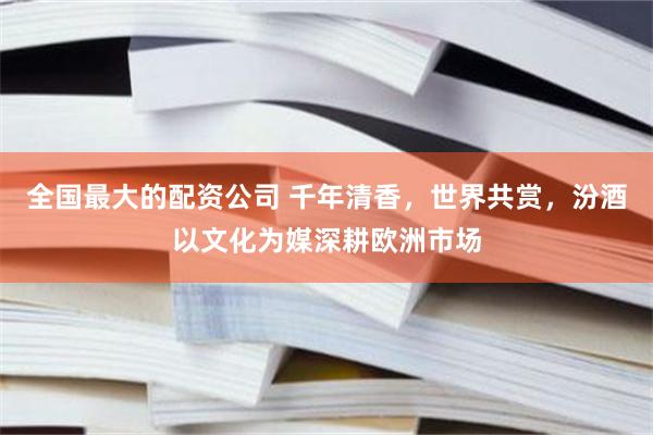全国最大的配资公司 千年清香，世界共赏，汾酒以文化为媒深耕欧洲市场