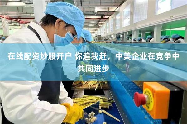 在线配资炒股开户 你追我赶，中美企业在竞争中共同进步