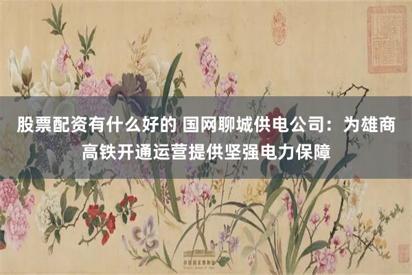 股票配资有什么好的 国网聊城供电公司：为雄商高铁开通运营提供坚强电力保障
