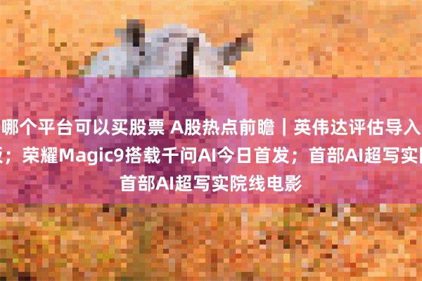 哪个平台可以买股票 A股热点前瞻｜英伟达评估导入玻璃基板；荣耀Magic9搭载千问AI今日首发；首部AI超写实院线电影
