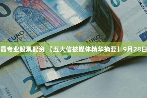 最专业股票配资 【五大信披媒体精华摘要】9月28日