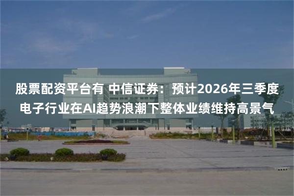 股票配资平台有 中信证券：预计2026年三季度电子行业在AI趋势浪潮下整体业绩维持高景气