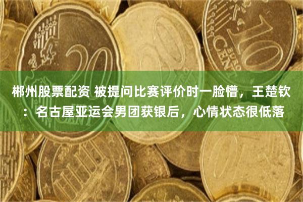 郴州股票配资 被提问比赛评价时一脸懵，王楚钦 ：名古屋亚运会男团获银后，心情状态很低落