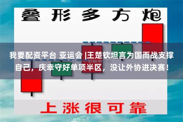 我要配资平台 亚运会 |王楚钦坦言为国而战支撑自己，庆幸守好单项半区，没让外协进决赛！